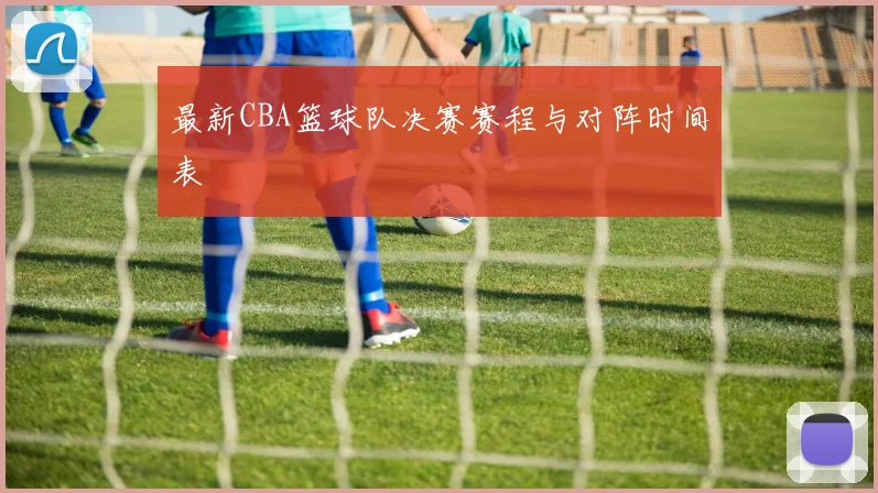 最新CBA篮球队决赛赛程与对阵时间表