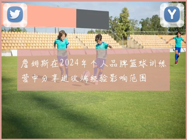 詹姆斯在2024年个人品牌篮球训练营中分享进攻端经验影响范围